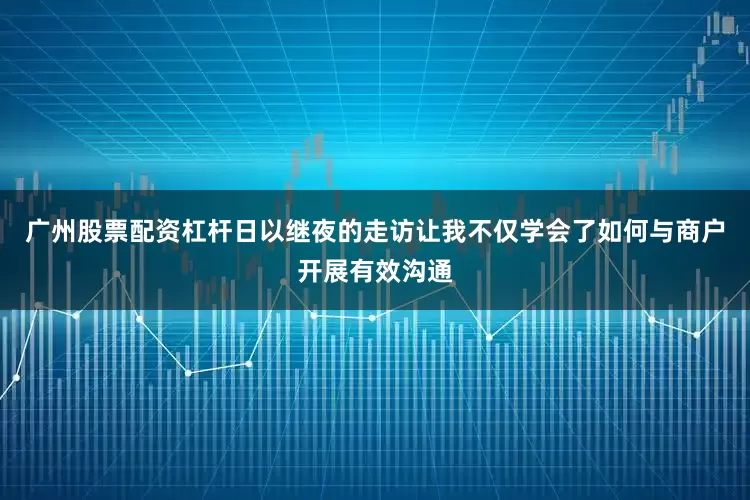 广州股票配资杠杆日以继夜的走访让我不仅学会了如何与商户开展有效沟通