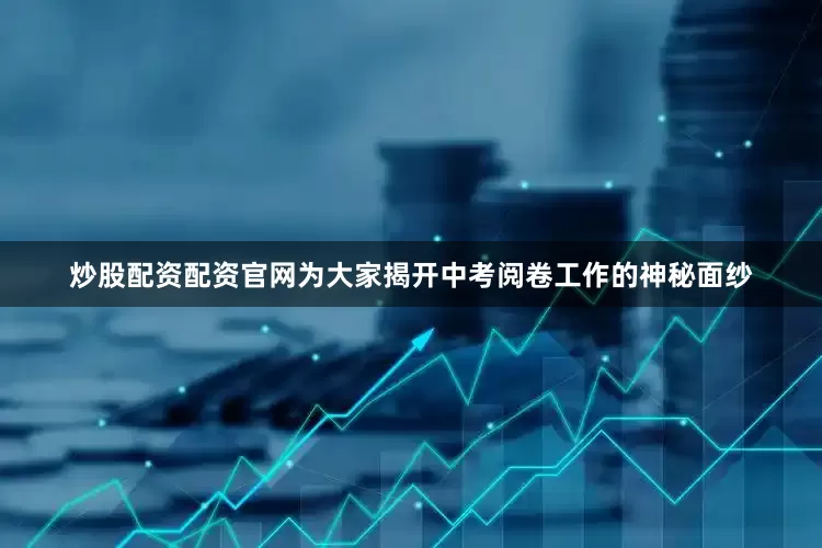 炒股配资配资官网为大家揭开中考阅卷工作的神秘面纱