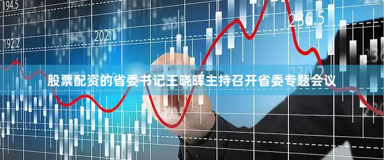 股票配资的省委书记王晓晖主持召开省委专题会议