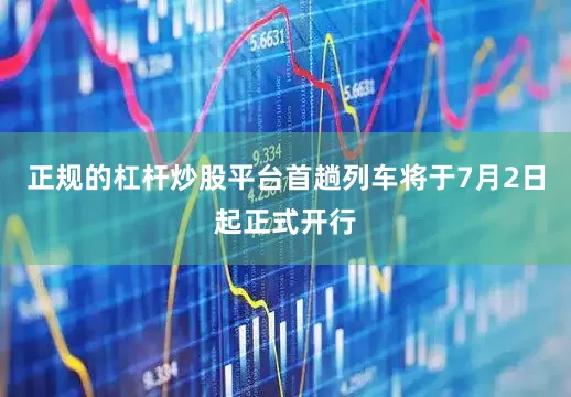 正规的杠杆炒股平台首趟列车将于7月2日起正式开行