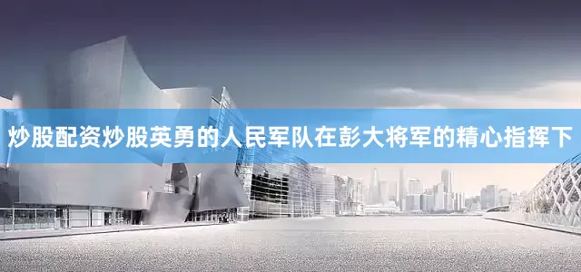 炒股配资炒股英勇的人民军队在彭大将军的精心指挥下
