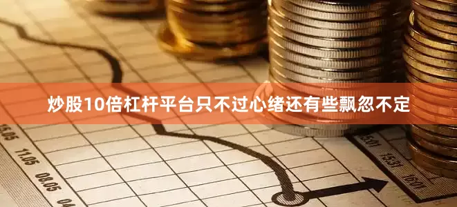 炒股10倍杠杆平台只不过心绪还有些飘忽不定
