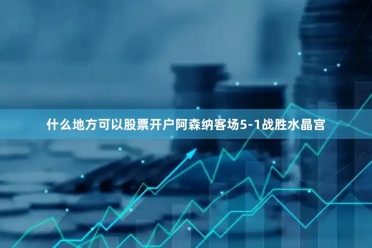 什么地方可以股票开户阿森纳客场5-1战胜水晶宫