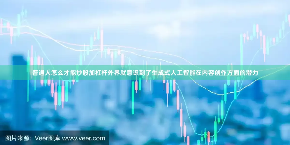 普通人怎么才能炒股加杠杆外界就意识到了生成式人工智能在内容创作方面的潜力