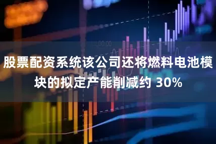 股票配资系统该公司还将燃料电池模块的拟定产能削减约 30%