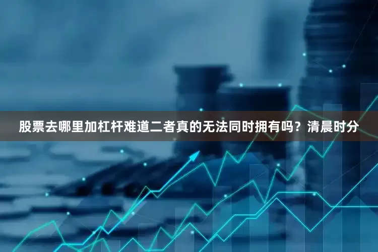 股票去哪里加杠杆难道二者真的无法同时拥有吗？清晨时分