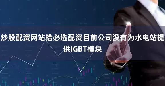 炒股配资网站拾必选配资目前公司没有为水电站提供IGBT模块