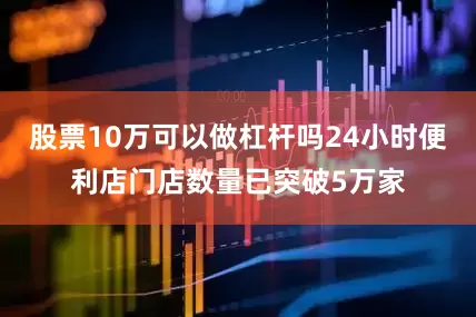 股票10万可以做杠杆吗24小时便利店门店数量已突破5万家