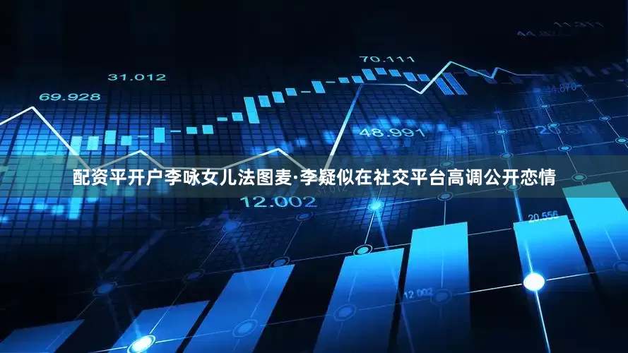 配资平开户李咏女儿法图麦·李疑似在社交平台高调公开恋情