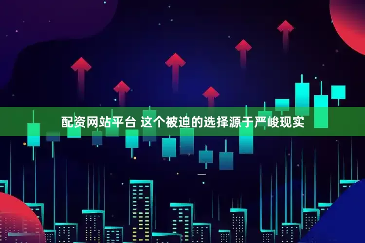 配资网站平台 这个被迫的选择源于严峻现实