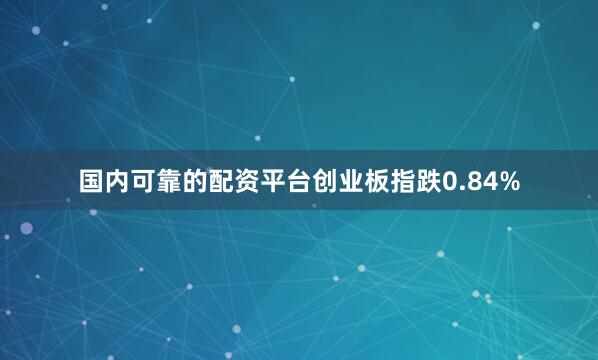 国内可靠的配资平台创业板指跌0.84%