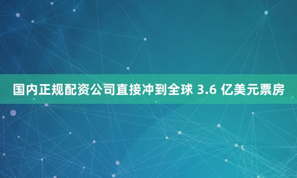 国内正规配资公司直接冲到全球 3.6 亿美元票房